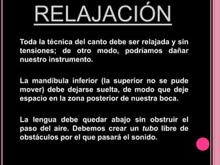 RELAJACIÓN
Toda la técnica del canto debe ser relajada y sin
tensiones; de otro modo, podríamos dañar
nuestro instrumento.
La mandíbula inferior (la superior no se pude
mover) debe dejarse suelta, de modo que deje
espacio en la zona posterior de nuestra boca.
La lengua debe quedar abajo sin obstruir el
paso del aire. Debemos crear un tubo libre de
obstáculos por el que pasará el sonido.

 
