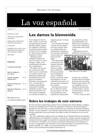Resumen de noticias

La voz española
Volumen 1, nº 1

18 de octubre de 2013

Les damos la bienvenida

INSTITUTO D-164

“MIGUEL DE CERVANTES
SAAVEDRA”
ASIGNATURA: PRÁCTICAS
COMUNICACIONALES I
5º AÑO CO
MUESTRA ANUAL DEL CICLO
ORIENTADO EN COMUNICACIÓN: BENDITA MÚSICA

AÑO 2013

Sumario:
Les damos la bienvenida

1

Sobre los trabajos de
este número

1

Selección de noticias
escolares 2013

2-4

Selección de Historias en
noticias 1

4-5

Selección de Historias en
noticias II

5-6

Sí, les damos la bienvenida, a Uds. y a este año
que seguramente traerá
desafíos, dudas, preguntas, alegrías y tristezas.
Les damos la bienvenida
al diario “La Voz española”, del que hoy nosotros
tomamos el timón.
¿Quiénes somos
“nosotros”? Somos 5to
año C. O. 2013, un curso
enérgico, alegre y con
muchas ganas de aprender e informarlos.
El objetivo de este medio es informar sobre
todo lo que va ocurriendo
en nuestra escuela, mediante las producciones
periodísticas que creamos en la materia
Prácticas comunicacionales I. A través de él,
también pretendemos
mostrarles el trabajo
realizado en clase en las
diversas materias y de
esta manera compartir
con ustedes el esfuerzo y

empeño puesto a lo largo
del ciclo.
Las entradas del diario
cuentan con un espacio
en el que ustedes, lectores, pueden dejar sus
comentarios y opiniones:
nos interesa escucharlos
y que puedan valorar nuestros
logros.
Para desarrollar
este proyecto nos
estamos interiorizando en la estructura, producción y redacción
de textos periodísticos: trabajamos
con un “escribir y
borrar” constante, hasta
que llegamos a lo que
realmente deseamos, y lo
que queremos compartir
con ustedes.
Intentaremos acercarles, no sólo las novedades que hacen a la vida
de la institución, sino
también las inquietudes,

las propuestas y toda
otra información o reflexión que nos ayude a
crecer como individuos y
a formarnos como ciudadanos.
Afrontamos así este
desafío de continuar con

Equipo redactor de “La voz española”

la labor que iniciaron
tiempo atrás ex-alumnos
de la escuela con la finalidad de que el diario "La
voz española" sea un
espacio de información,
comunicación y encuentro para toda la comunidad educativa.
5º C.O., mayo de 2013

Más producciones en:
www.diariomcs.blogspot.com.ar

Sobre los trabajos de este número
En este resumen compartimos algunas de las producciones desarrolladas y publicadas por los estudiantes de 5º CO en la asignatura “Prácticas Comunicacionales I”
durante el ciclo 2013. Por un lado, presentamos una selección de noticias del Diario
Escolar “La voz española”; una selección seguramente injusta con la cantidad de materiales producidos, pero que intenta dar lugar a todos los redactores en su rica diversidad.
Por otro, publicamos algunos de los resultados de un Trabajo Práctico intercátedra
elaborado junto a la asignatura “Lengua y Literatura”; donde cruzamos los géneros y
traemos la ficción a jugar las reglas de la supuesta objetividad noticiosa ( HISTORIAS
EN NOTICIAS I). También, con la misma voluntad de desestructurar los formatos y
recrear la imaginación, los invitamos a leer noticias basadas en una historia de narración oral (Bs. As., 1969), en la sección HISTORIAS EN NOTICIAS II.
Éstas y otras producciones pueden consultarse en:
www.diariomcs.blogspot.com.ar

 