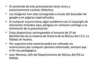 El contenido de esta presentación tiene única y exclusivamente carácter didáctico. Las imágenes han sido conseguidas a través del buscador de google o en páginas especializadas. Si cualquier usuario tiene algún problema con el copyright de elementos incluidos aquí, póngase en contacto conmigo y se eliminarán de la presentación. Estas diapositivas corresponden al temario de 2º de Bachillerato de la materia de Historia de la Música del I.E.S. La Rábida de Huelva. Por supuesto este material podrá ser utilizado sin restricciones por cualquier persona interesada, siempre que el fin sea pedagógico. Juan Moreno, Jefe del Departamento de Música del IES La Rábida.