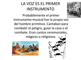 LA VOZ ES EL PRIMER INSTRUMENTO Probablemente el primer instrumento musical fue la propia voz del hombre primitivo. Cantaban para combatir el peligro, guiar la caza o el combate. Eran cantos ceremoniales, mágicos o religiosos.