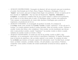  APARATO RESPIRATORIO. Encargado de abastecer del aire necesario para que se produzca
el sonido. Está formado por la Nariz, Boca, Tráquea, Pulmones y Diafragma. El aire se
“inspira” por la nariz, pasa por la tráquea hasta llegar a los pulmones. El aire se expulsa por la
boca durante la “espiración“. Hay tres tipos de Respiración: Superior, Abdominal y
Completa. La respiración completa llena de aire la parte superior e inferior de los pulmones,
por lo tanto es la más idónea para el canto. El Diafragma ayuda a realizar esta respiración.
Todo cantante (e instrumentista de viento) debe dominar el diafragma para controlar al
respiración y la producción de la voz.
 APARATO FONADOR. Es el encargado de producir el sonido. Se compone de
la Laringe donde están situadas las Cuerdas Vocales. Cuando “espiramos” el aire sale por la
Laringe y es cuando podemos producir sonidos haciendo vibrar las cuerdas vocales. Tenemos 4
cuerdas vocales (dos falsas y dos verdaderas). Estas cuerdas son dos membranas que chocan
entre si para producir sonidos, cuando “inspiramos” las cuerdas vocales se abren y cuando
cantamos las cuerdas vocales se cierran y vibran.
 APARATO RESONADOR. El sonido que sale de las cuerdas vocales es débil y algo
indefinido, no es exactamente como nosotros lo percibimos finalmente. El Aparato Resonador
tiene la función de amplificar y dar un timbre especial a este sonido. Se compone de todas
las cavidades que tenemos en la parte superior del instrumento vocal: Cavidad bucal, cavidad
nasal, cavidades craneales, cavidades faciales, velo del paladar y caja torácica. Podemos
comprobar cómo cambia el timbre del sonido modificando la forma de la boca, tapando la
nariz, etc.
 