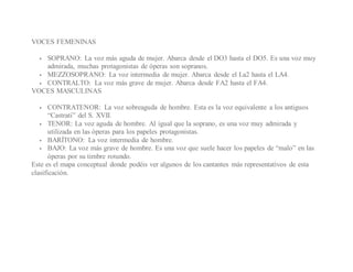 VOCES FEMENINAS
 SOPRANO: La voz más aguda de mujer. Abarca desde el DO3 hasta el DO5. Es una voz muy
admirada, muchas protagonistas de óperas son sopranos.
 MEZZOSOPRANO: La voz intermedia de mujer. Abarca desde el La2 hasta el LA4.
 CONTRALTO: La voz más grave de mujer. Abarca desde FA2 hasta el FA4.
VOCES MASCULINAS
 CONTRATENOR: La voz sobreaguda de hombre. Esta es la voz equivalente a los antiguos
“Castrati” del S. XVII.
 TENOR: La voz aguda de hombre. Al igual que la soprano, es una voz muy admirada y
utilizada en las óperas para los papeles protagonistas.
 BARÍTONO: La voz intermedia de hombre.
 BAJO: La voz más grave de hombre. Es una voz que suele hacer los papeles de “malo” en las
óperas por su timbre rotundo.
Este es el mapa conceptual donde podéis ver algunos de los cantantes más representativos de esta
clasificación.
 