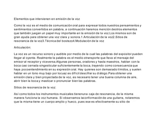 Elementos que intervienen en emisión de la voz
Como la voz es el medio de comunicación oral para expresar todos nuestros pensamientos y
sentimientos convertidos en palabra, a continuación haremos mención deotros elementos
que también juegan un papel muy importante en la emisión de la voz.Los mismos son de
gran ayuda para obtener una voz clara y sonora.1.Articulación de la voz2.Sitios de
resonancia de la voz3.Técnica del bostezo4.Modulación de la voz
Articulación:
La voz es un recurso sonoro y audible por medio de la cual las palabras del expositor pueden
llegar al oyente. Realmente la palabra es el medio otransporte que lleva el mensaje del
emisor al receptor y viceversa.Algunas personas, oradores y hasta maestros, hablan con la
boca casi cerrada singesticular suficientemente la boca, trayendo como consecuencia que
haya pocoentendimiento en su expresión oral. Hay quienes son demasiado tímidos, y suelen
hablar en un tono muy bajo por locuaz es difícil descifrar su diálogo.Para obtener una
emisión clara y bien proyectada de la voz, es necesario tener una buena columna de aire,
abrir bien la boca y masticar o pronunciar bien las palabras.
Sitios de resonancia de la voz:
Así como todos los instrumentos musicales tienenuna caja de resonancia, de la misma
manera funciona la voz humana. Si observamos laconformación de una guitarra, notaremos
que la misma tiene un cuerpo amplio y hueco, pues ese es efectivamente su sitio de
 