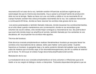 resonancia.En el caso de la voz, también existen inf luencias acústicas orgánicas que
seencargan de que la misma sea resonante, muy a pesar a principal fuente de producción
dela voz es la laringe. Nada se hace con una voz bella y cálida si no es resonante.En el
cuerpo humano existen tres sitios principales resonantes de la voz, los cualesse mencionan
a continuación:El tórax, donde se hace resonar los sonidos más graves de la voz.
Los senos paranasales o también llamado máscara, donde resuenan los sonidosintermedios,
es el sitio ideal cuando mantenemos una conversación, donde no se necesitaun gran
volumen de voz.El cráneo, sitio donde mejor consigue su resonancia la voz. Se podría decir
que esel sitio donde mejor se amplifica el sonido, también llamada por los cantantes la voz
decabeza, ahí se proyectan los sonidos más agudos.
Técnica del bostezo:
Este técnica consiste simplemente en realizar literalmenteun bostezo ya sea para llevar los
sonidos a los resonadores de la cabeza, tanto para hablar como para cantar. Cuando
hacemos un bostezo, la garganta baja y la parte posterior delvelo del paladar que es blanda,
sube de manera que el sonido vaya a los resonadoressuperiores y de ahí su salida al exterior
por la boca. Yo diría que el cráneo funge decorneta amplificadora del sonido.
Modulación de la voz:
La modulación de la voz consiste simplemente en el tono,volumen o inflexiones que se le
darán a la voz según el diálogo o texto a interpretar. Todoesto dependerá del género que se
 