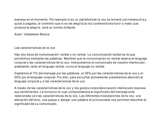 exprese en el momento. Por ejemplo si es un párrafotriste la voz se tornará con melancol ía y
quizá a pagada, al contrario que si es de alegría,la voz contendrá ese furor o matiz que
produce la alegría, será un sonido brillante.
Autor: Valladares Blanca
Las características de la voz
Hay dos tipos de comunicación: verbal y no verbal. La comunicación verbal es la que
percibimos mediante las palabras. Mientras que la comunicación no verbal abarca el lenguaje
corporal y las características de la voz. Interpretamos el comunicado de nuestro interlocutor,
analizando tanto el lenguaje verbal, como el lenguaje no verbal.
Captamos el 7% del mensaje por las palabras, el 38% por las características de la voz y el
55% por el lenguaje corporal. Por ello, para escuchar activamente prestaremos atención al
lenguaje corporal y a las características de la voz.
A través de las características de la voz y los gestos corporales nuestro interlocutor expresa
sus sentimientos. La forma en la cual comprendemos el significado del mensaje está
relacionada con las características de la voz. Las diferentes modulaciones de la voz, una
elevación del tono, una pausa o alargar una palabra al pronunciarla nos permiten descifrar el
significado de su comunicado.
 