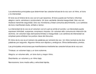 Los elementos principales que determinan las características de la voz son: el ritmo, el tono
y la intensidad.
El tono es el timbre de la voz con el cual nacemos. El tono puede ser formal o informal,
alegre o serio, amistoso o protocolario. Un tono vacilante denota inseguridad. Una voz sin
titubeos transmite seguridad. Una voz monótona y lineal comunica aburrimiento. Lo s cambios
de tono manifiestan duda, enfado o temor.
La intensidad de la voz es el volumen con el cual se emite el sonido. La intensidad puede
expresar intimidad, suspense, sorpresa o impulso. Un volumen alto comunica la intención de
dominio. Un volumen bajo demuestra timidez o inseguridad. Los cambios de intensidad se
emplean para enfatizar los puntos clave del discurso.
El ritmo de la voz es el número de palabras por emisión de voz. Un ritmo normal es de dos
palabras por segundo. Algunos ritmos son rápidos y enérgicos. Otros deliberados y lentos.
Las principales emociones que manifestamos mediante las características de la voz son:
Tristeza: un volumen bajo y un tono solemne.
Alegría: un volumen alto, un tono duro y mayor ritmo.
Desinterés: un volumen y un ritmo bajo.
Nerviosismo: tono medio-alto y velocidad rápida.
 