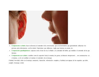  Componentes verbales:hacen referencia al contenido de la conversación, que es la herramienta que generalmente utilizamos las
personas para relacionarnos con los demás. Expresiones que utilizamos, reglas que tenemos en cuenta, etc.
 Componentes paralingüísticos: aspectos como el tono de voz, la fluidez y la velocidad del habla, que modulan el contenido de los que
decimos.
 Componentes no verbales: variables como la expresión facial, la mirada, los gestos, la distancia interpersonal… son comunicativas en
sí mismas, y a la vez cambian y/o matizan el contenido de un mensaje.
Claridad, brevedad, orden en el mensaje, insistencia, ilustración, información completa y feedback son algunas de los requisitos que debe
cumplir el mensaje verbal.
 