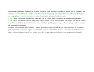 En cuanto a los componentes paralingüísticos, se trata de variables de la voz, diferentes al contenido del mensaje, pero que lo modulan. Son,
en muchas ocasiones, difíciles de controlar, y necesitan de un esfuerzo y trabajo personal para tratar de cambiar aquellos aspectos
que nos perjudican en nuestras interacciones sociales. A continuación destacamos los más importantes:
1. LATENCIA. El tiempo que transcurre entre el final de la frase que emite el usuario y el comienzo de otra por parte del interlocutor.
2. VOLUMEN. En realidad no existe una norma general sobre el volumen a utilizar en las situaciones, sino más bien es la situación concreta
la que determina el volumen de voz más adecuado, aunque la tendencia que debe guiarnos siempre es la de no gritar, pero a la vez conseguir
que se nos escuche con claridad.
El volumen alto de voz puede indicar seguridad y dominio. Sin embargo, hablar demasiado alto (que sugiere agresividad, ira o tosquedad)
puede tener también consecuencias negativas – la gente podría marcharse o evitar futuros encuentros -. Los cambios en el volumen de voz
pueden emplearse en una conversación para enfatizar puntos. Una voz que varía poco de volumen no será muy interesante de escuchar.
 