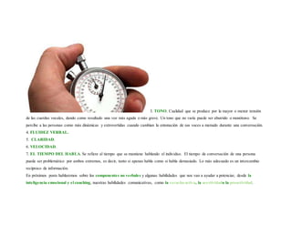 3. TONO. Cualidad que se produce por la mayor o menor tensión
de las cuerdas vocales, dando como resultado una voz más aguda o más grave. Un tono que no varía puede ser aburrido o monótono. Se
percibe a las personas como más dinámicas y extrovertidas cuando cambian la entonación de sus voces a menudo durante una conversación.
4. FLUIDEZ VERBAL.
5. CLARIDAD.
6. VELOCIDAD.
7. EL TIEMPO DEL HABLA. Se refiere al tiempo que se mantiene hablando el individuo. El tiempo de conversación de una persona
puede ser problemático por ambos extremos, es decir, tanto si apenas habla como si habla demasiado. Lo más adecuado es un intercambio
recíproco de información.
En próximos posts hablaremos sobre los componentes no verbales y algunas habilidades que nos van a ayudar a potenciar, desde la
inteligencia emocional y el coaching, nuestras habilidades comunicativas, como la escucha activa, la asertividado la proactividad.
 