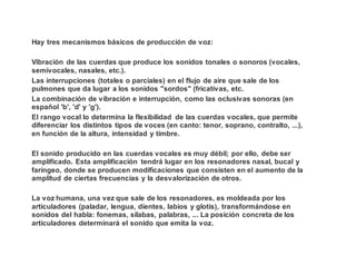 Hay tres mecanismos básicos de producción de voz:
Vibración de las cuerdas que produce los sonidos tonales o sonoros (vocales,
semivocales, nasales, etc.).
Las interrupciones (totales o parciales) en el flujo de aire que sale de los
pulmones que da lugar a los sonidos "sordos" (fricativas, etc.
La combinación de vibración e interrupción, como las oclusivas sonoras (en
español 'b', 'd' y 'g').
El rango vocal lo determina la flexibilidad de las cuerdas vocales, que permite
diferenciar los distintos tipos de voces (en canto: tenor, soprano, contralto, ...),
en función de la altura, intensidad y timbre.
El sonido producido en las cuerdas vocales es muy débil; por ello, debe ser
amplificado. Esta amplificación tendrá lugar en los resonadores nasal, bucal y
faríngeo, donde se producen modificaciones que consisten en el aumento de la
amplitud de ciertas frecuencias y la desvalorización de otros.
La voz humana, una vez que sale de los resonadores, es moldeada por los
articuladores (paladar, lengua, dientes, labios y glotis), transformándose en
sonidos del habla: fonemas, sílabas, palabras, ... La posición concreta de los
articuladores determinará el sonido que emita la voz.
 