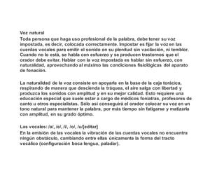 Voz natural
Toda persona que haga uso profesional de la palabra, debe tener su voz
impostada, es decir, colocada correctamente. Impostar es fijar la voz en las
cuerdas vocales para emitir el sonido en su plenitud sin vacilación, ni temblor.
Cuando no lo está, se habla con esfuerzo y se producen trastornos que el
orador debe evitar. Hablar con la voz impostada es hablar sin esfuerzo, con
naturalidad, aprovechando al máximo las condiciones fisiológicas del aparato
de fonación.
La naturalidad de la voz consiste en apoyarla en la base de la caja torácica,
respirando de manera que descienda la tráquea, el aire salga con libertad y
produzca los sonidos con amplitud y en su mejor calidad. Esto requiere una
educación especial que suele estar a cargo de médicos foniatras, profesores de
canto u otros especialistas. Sólo así conseguirá el orador colocar su voz en un
tono natural para mantener la palabra, por más tiempo sin fatigarse y matizarla
con amplitud, en su grado óptimo.
Las vocales: /a/, /e/, /i/, /o/, /u/[editar]
En la emisión de las vocales la vibración de las cuerdas vocales no encuentra
ningún obstáculo, cambiando entre ellas únicamente la forma del tracto
vocálico (configuración boca lengua, paladar).
 