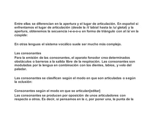 Entre ellas se diferencian en la apertura y el lugar de articulación. En español si
enfrentamos el lugar de articulación (desde la /i/ labial hasta la /u/ glotal) y la
apertura, obtenemos la secuencia i-e-a-o-u en forma de triángulo con al /a/ en la
cúspide:
En otras lenguas el sistema vocálico suele ser mucho más complejo.
Las consonantes
Para la emisión de las consonantes, el aparato fonador crea determinados
obstáculos o barreras a la salida libre de la respiración. Las consonantes son
moduladas por la lengua en combinación con los dientes, labios, y velo del
paladar.
Las consonantes se clasifican según el modo en que son articuladas o según
la oclusión:
Consonantes según el modo en que se articulan[editar]
Las consonantes se producen por oposición de unos articuladores con
respecto a otros. Es decir, si pensamos en la c, por poner una, la punta de la
 