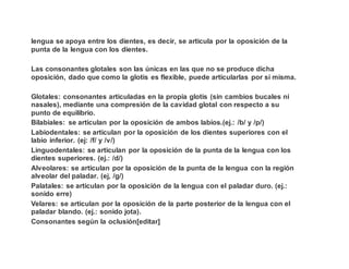 lengua se apoya entre los dientes, es decir, se articula por la oposición de la
punta de la lengua con los dientes.
Las consonantes glotales son las únicas en las que no se produce dicha
oposición, dado que como la glotis es flexible, puede articularlas por sí misma.
Glotales: consonantes articuladas en la propia glotis (sin cambios bucales ni
nasales), mediante una compresión de la cavidad glotal con respecto a su
punto de equilibrio.
Bilabiales: se articulan por la oposición de ambos labios.(ej.: /b/ y /p/)
Labiodentales: se articulan por la oposición de los dientes superiores con el
labio inferior. (ej: /f/ y /v/)
Linguodentales: se articulan por la oposición de la punta de la lengua con los
dientes superiores. (ej.: /d/)
Alveolares: se articulan por la oposición de la punta de la lengua con la región
alveolar del paladar. (ej, /g/)
Palatales: se articulan por la oposición de la lengua con el paladar duro. (ej.:
sonido erre)
Velares: se articulan por la oposición de la parte posterior de la lengua con el
paladar blando. (ej.: sonido jota).
Consonantes según la oclusión[editar]
 