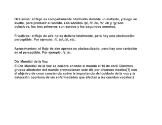 Oclusivas: el flujo es completamente obstruido durante un instante, y luego se
suelta, para producir el sonido. Los sonidos /p/, /t/, /k/, /b/, /d/ y /g/ son
oclusivos, los tres primeros son sordos y los segundos sonoros.
Fricativas: el flujo de aire no se detiene totalmente, pero hay una obstrucción
perceptible. Por ejemplo: /f/, /s/, /z/, etc.
Aproximantes: el flujo de aire apenas es obstaculizado, pero hay una variación
en el perceptible. Por ejemplo: /l/, /r/.
Día Mundial de la Voz
El Día Mundial de la Voz se celebra en todo el mundo el 16 de abril. Distintos
grupos alrededor del mundo promocionan este día por diversos medios[1] con
el objetivo de crear conciencia sobre la importancia del cuidado de la voz y la
detección oportuna de las enfermedades que afectan a las cuerdas vocales.2
 