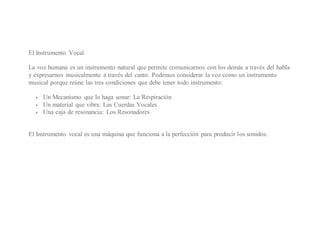 El Instrumento Vocal
La voz humana es un instrumento natural que permite comunicarnos con los demás a través del habla
y expresarnos musicalmente a través del canto. Podemos considerar la voz como un instrumento
musical porque reúne las tres condiciones que debe tener todo instrumento:
 Un Mecanismo que lo haga sonar: La Respiración
 Un material que vibra: Las Cuerdas Vocales
 Una caja de resonancia: Los Resonadores
El Instrumento vocal es una máquina que funciona a la perfección para producir los sonidos.
 