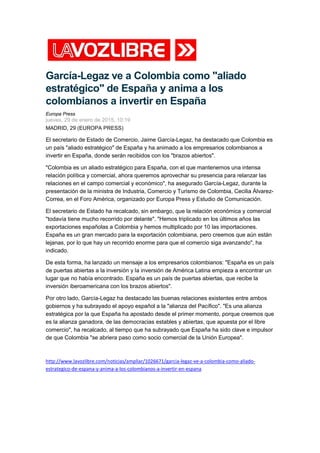 García-Legaz ve a Colombia como "aliado
estratégico" de España y anima a los
colombianos a invertir en España
Europa Press
jueves, 29 de enero de 2015, 10:19
MADRID, 29 (EUROPA PRESS)
El secretario de Estado de Comercio, Jaime García-Legaz, ha destacado que Colombia es
un país "aliado estratégico" de España y ha animado a los empresarios colombianos a
invertir en España, donde serán recibidos con los "brazos abiertos".
"Colombia es un aliado estratégico para España, con el que mantenemos una intensa
relación política y comercial, ahora queremos aprovechar su presencia para relanzar las
relaciones en el campo comercial y económico", ha asegurado García-Legaz, durante la
presentación de la ministra de Industria, Comercio y Turismo de Colombia, Cecilia Álvarez-
Correa, en el Foro América, organizado por Europa Press y Estudio de Comunicación.
El secretario de Estado ha recalcado, sin embargo, que la relación económica y comercial
"todavía tiene mucho recorrido por delante". "Hemos triplicado en los últimos años las
exportaciones españolas a Colombia y hemos multiplicado por 10 las importaciones.
España es un gran mercado para la exportación colombiana, pero creemos que aún están
lejanas, por lo que hay un recorrido enorme para que el comercio siga avanzando", ha
indicado.
De esta forma, ha lanzado un mensaje a los empresarios colombianos: "España es un país
de puertas abiertas a la inversión y la inversión de América Latina empieza a encontrar un
lugar que no había encontrado. España es un país de puertas abiertas, que recibe la
inversión iberoamericana con los brazos abiertos".
Por otro lado, García-Legaz ha destacado las buenas relaciones existentes entre ambos
gobiernos y ha subrayado el apoyo español a la "alianza del Pacífico". "Es una alianza
estratégica por la que España ha apostado desde el primer momento, porque creemos que
es la alianza ganadora, de las democracias estables y abiertas, que apuesta por el libre
comercio", ha recalcado, al tiempo que ha subrayado que España ha sido clave e impulsor
de que Colombia "se abriera paso como socio comercial de la Unión Europea".
http://www.lavozlibre.com/noticias/ampliar/1026671/garcia-legaz-ve-a-colombia-como-aliado-
estrategico-de-espana-y-anima-a-los-colombianos-a-invertir-en-espana
 