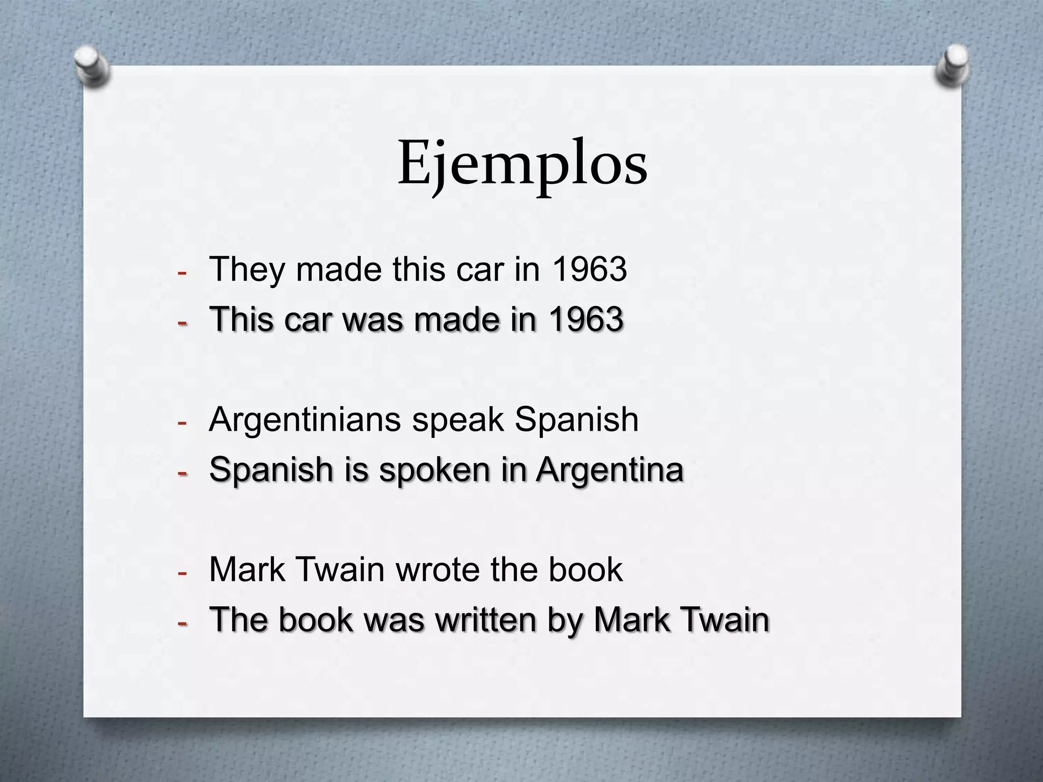Ejemplos 
- They made this car in 1963 
- This car was made in 1963 
- Argentinians speak Spanish 
- Spanish is spoken in Argentina 
- Mark Twain wrote the book 
- The book was written by Mark Twain 
 