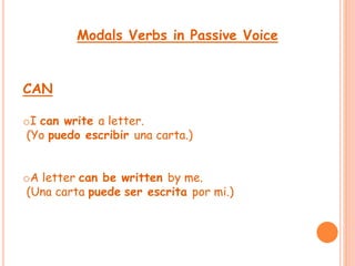Modals Verbs in Passive Voice 
CAN 
oI can write a letter. 
(Yo puedo escribir una carta.) 
oA letter can be written by me. 
(Una carta puede ser escrita por mi.) 
 