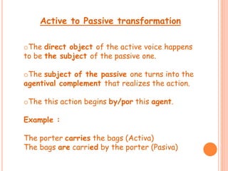 Active to Passive transformation 
oThe direct object of the active voice happens 
to be the subject of the passive one. 
oThe subject of the passive one turns into the 
agentival complement that realizes the action. 
oThe this action begins by/por this agent. 
Example : 
The porter carries the bags (Activa) 
The bags are carried by the porter (Pasiva) 
 