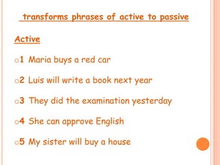 transforms phrases of active to passive 
Active 
o1 Maria buys a red car 
o2 Luis will write a book next year 
o3 They did the examination yesterday 
o4 She can approve English 
o5 My sister will buy a house 
 