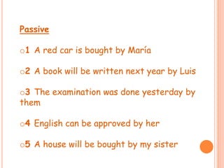 Passive 
o1 A red car is bought by María 
o2 A book will be written next year by Luis 
o3 The examination was done yesterday by 
them 
o4 English can be approved by her 
o5 A house will be bought by my sister 

