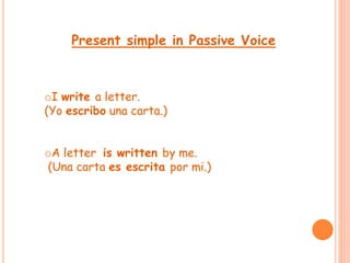 Present simple in Passive Voice 
oI write a letter. 
(Yo escribo una carta.) 
oA letter is written by me. 
(Una carta es escrita por mi.) 
 