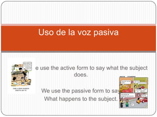 Uso de la voz pasiva

We use the active form to say what the subject
does.
We use the passive form to say
What happens to the subject.

 