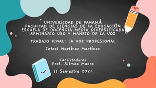 UNIVERSIDAD DE PANAMÁ
FACULTAD DE CIENCIAS DE LA EDUCACIÓN
ESCUELA DE DOCENCIA MEDIA DIVERSIFICADA
SEMINARIO USO Y MANEJO DE LA VOZ
TRABAJO FINAL: LA VOZ PROFESIONAL
Jetzel Martínez Martínez
Facilitadora:
Prof. Silmax Macre
II Semestre 2021
 