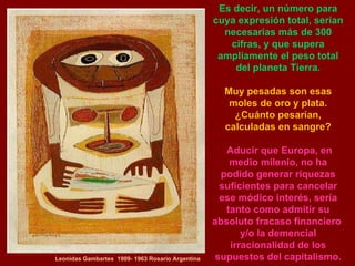 Leonidas Gambartes  1909- 1963 Rosario Argentina Es decir, un número para cuya expresión total, serían necesarias más de 300 cifras, y que supera ampliamente el peso total del planeta Tierra. Muy pesadas son esas moles de oro y plata. ¿Cuánto pesarían, calculadas en sangre? Aducir que Europa, en medio milenio, no ha podido generar riquezas suficientes para cancelar ese módico interés, sería tanto como admitir su absoluto fracaso financiero  y/o la demencial irracionalidad de los supuestos del capitalismo. 