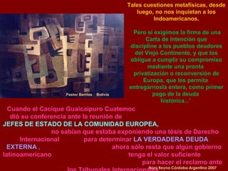 Pastor Berrios  Bolivia Cuando el Cacique Guaicaipuro Cuatemoc  dió su conferencia ante la reunión de  JEFES DE ESTADO DE LA COMUNIDAD EUROPEA,   no sabían que estaba exponiendo una tésis de Derecho Internacional  para determinar  LA VERDADERA DEUDA EXTERNA  ,  ahora sólo resta que algún gobierno latinoamericano  tenga el valor suficiente  para hacer el reclamo ante los Tribunales Internacionales. Nora Reyna Córdoba Argentina 2007 Tales cuestiones metafísicas, desde luego, no nos inquietan a los Indoamericanos. Pero sí exigimos la firma de una Carta de Intención que discipline a los pueblos deudores del Viejo Continente, y que los obligue a cumplir su compromiso mediante una pronta  privatización o reconversión de Europa, que les permita  entregárnosla entera, como primer pago de la deuda  histórica...'  