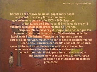 Manuel Reyna  argentino 1918-1989 Consta en el Archivo de Indias, papel sobre papel,  recibo sobre recibo y firma sobre firma,  que solamente entre el año 1503 y 1660 llegaron  a San Lucas de Barrameda 185 mil kilos de oro y 16 millones de kilos de plata provenientes de América.  Saqueo? ¡No lo creyera yo! Porque sería pensar que los hermanos cristianos faltaron a su Séptimo Mandamiento.  Expoliación? ¡Guárdeme Tanatzin de firgurarme que los europeos, como Caín, matan y niegan la sangre de su hermano!  Genocidio?  Eso sería dar crédito a los calumniadores, como Bartolomé de las Casas, que califican al encuentro  como de destrucción de las Indias, o a ultrosos  como Arturo Uslar Pietri, que afirma que el arranque  del capitalismo y la actual civilización europea  se deben a la inundación de metales preciosos!  