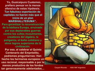 Carpani Ricardo  1930-1997 Argentino Yo, Guaicaipuro Cuatemoc, prefiero pensar en la menos ofensiva de estas hipótesis.  Tan fabulosa exportación de  capitales no fueron más que el inicio de un plan MARSHALLTESUMA'',  Para garantizar la reconstrucción de la bárbara Europa, arruinada  por sus deplorables guerras contra los cultos musulmanes, creadores del álgebra, la poligamia, el baño cotidiano y otros logros superiores de la civilización. Por eso, al celebrar el Quinto Centenario del Empréstito,  podremos preguntarnos: Han hecho los hermanos europeos un uso racional, responsable o por lo menos productivo de los fondos tan generosamente adelantados…  