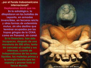 Alvaro Siqueiro 1896- 1974--México ..por el Fondo Indoamericano Internacional? Deploramos decir que no. En lo estratégico, lo dilapidaron en las batallas de Lepanto, en armadas invencibles, en terceros reichs y otras formas de exterminio mutuo, sin otro destino que terminar ocupados por las tropas gringas de la OTAN, como en Panamá, sin canal. En lo financiero, han sido incapaces, después de una moratoria de 500 años, tanto de cancelar el capital y sus intereses, cuanto de independizarse de las rentas líquidas, las materias primas y la energía barata que les exporta y provee todo el Tercer Mundo.  