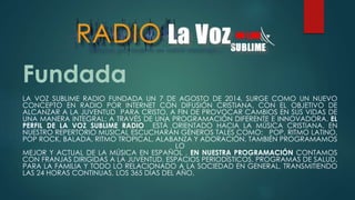 Fundada
LA VOZ SUBLIME RADIO FUNDADA UN 7 DE AGOSTO DE 2014, SURGE COMO UN NUEVO
CONCEPTO EN RADIO POR INTERNET CON DIFUSIÓN CRISTIANA, CON EL OBJETIVO DE
ALCANZAR A LA JUVENTUD PARA CRISTO, A FIN DE PROVOCAR CAMBIOS EN SUS VIDAS DE
UNA MANERA INTEGRAL; A TRAVÉS DE UNA PROGRAMACIÓN DIFERENTE E INNOVADORA. EL
PERFIL DE LA VOZ SUBLIME RADIO ESTÁ ORIENTADO HACIA LA MÚSICA CRISTIANA. EN
NUESTRO REPERTORIO MUSICAL ESCUCHARÁN GÉNEROS TALES COMO: POP, RITMO LATINO,
POP ROCK, BALADA, RITMO TROPICAL, ALABANZA Y ADORACIÓN, TAMBIÉN PROGRAMAMOS
LO
MEJOR Y ACTUAL DE LA MÚSICA EN ESPAÑOL . EN NUESTRA PROGRAMACIÓN CONTAMOS
CON FRANJAS DIRIGIDAS A LA JUVENTUD, ESPACIOS PERIODÍSTICOS, PROGRAMAS DE SALUD,
PARA LA FAMILIA Y TODO LO RELACIONADO A LA SOCIEDAD EN GENERAL, TRANSMITIENDO
LAS 24 HORAS CONTINUAS, LOS 365 DÍAS DEL AÑO.
 