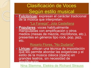 Clasificación de Voces
Según estilo musical
 Folclóricas: expresan el carácter tradicional
de la música que interpretan.
"La Fanega", Jota Castellana
 Populares: voces habitualmente
manipuladas con amplificación y otros
medios (mesas de mezcla, micrófonos, etc.),
presentes en géneros tipo rock, pop, jazz,
etc.
Rosario Flores, "No Dudaría"
 Líricas: utilizan una técnica de impostación
que les permite abordar las exigencias y el
estilo de la música clásica (ópera) en
grandes teatros, sin necesidad de
amplificación.
Nina Stemme, Elektra de Richard Strauss
 