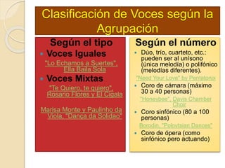 Clasificación de Voces según la
Agrupación
Según el tipo
 Voces Iguales
"Lo Echamos a Suertes",
Ella Baila Sola
 Voces Mixtas
"Te Quiero, te quiero",
Rosario Flores y El Cigala
Marisa Monte y Paulinho da
Viola, "Dança da Solidao"
Según el número
 Dúo, trío, cuarteto, etc.:
pueden ser al unísono
(única melodía) o polifónico
(melodías diferentes).
"Need Your Love" by Pentatonix
 Coro de cámara (máximo
30 a 40 personas)
"Honeybee", Davis Chamber
Choir
 Coro sinfónico (80 a 100
personas)
Borodin, "Polovtsian Dances"
 Coro de ópera (como
sinfónico pero actuando)
 