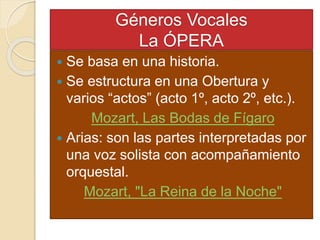 Géneros Vocales
La ÓPERA
 Se basa en una historia.
 Se estructura en una Obertura y
varios “actos” (acto 1º, acto 2º, etc.).
Mozart, Las Bodas de Fígaro
 Arias: son las partes interpretadas por
una voz solista con acompañamiento
orquestal.
Mozart, "La Reina de la Noche"
 
