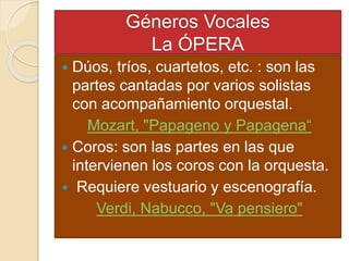 Géneros Vocales
La ÓPERA
 Dúos, tríos, cuartetos, etc. : son las
partes cantadas por varios solistas
con acompañamiento orquestal.
Mozart, "Papageno y Papagena“
 Coros: son las partes en las que
intervienen los coros con la orquesta.
 Requiere vestuario y escenografía.
Verdi, Nabucco, "Va pensiero"
 