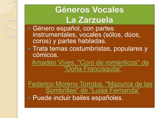 Géneros Vocales
La Zarzuela
 Género español, con partes
instrumentales, vocales (sólos, dúos,
coros) y partes habladas.
 Trata temas costumbristas, populares y
cómicos.
Amadeo Vives, "Coro de románticos" de
"Doña Francisquita“
Federico Moreno Torroba, "Mazurca de las
Sombrillas" de "Luisa Fernanda“
 Puede incluir bailes españoles.
 