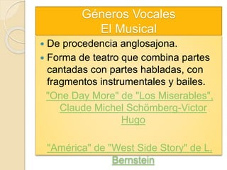 Géneros Vocales
El Musical
 De procedencia anglosajona.
 Forma de teatro que combina partes
cantadas con partes habladas, con
fragmentos instrumentales y bailes.
"One Day More" de "Los Miserables",
Claude Michel Schömberg-Victor
Hugo
"América" de "West Side Story" de L.
Bernstein
 
