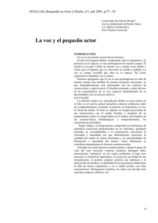 HUELLAS, Búsquedas en Artes y Diseño, nº1, año 2001, p.37 - 43
Licenciada Ana Gloria Ortega*
con la colaboración de Beatriz Salas,
Lic. María Una Barzola y
Prof. Paulina Carnevale
La voz y el pequeño actor
INTRODUCCIÓN
La voz es la emisión sonora del ser humano.
Al decir de Eugenio Barba, compromete todo el organismo y lo
proyecta en el espacio; es una prolongación de nuestro cuerpo. El
cuerpo es la parte visible de nuestra voz y puede verse dónde y
cómo nace el impulso que se convertirá en sonido y palabra. La
voz es cuerpo invisible que obra en el espacio. No existe
separación ni dualidad: voz y cuerpo.
Nosotros agregamos que la voz es una prolongación no sólo de
nuestro cuerpo sino también de nuestra estructura emocional, ya
que filogenéticamente está relacionada con los instintos de
conservación y supervivencia. El hombre transmite, a partir del uso
de las características de su voz, aspectos fundamentales de su
personalidad y de su relación afectiva
con el mundo.
La relación cuerpo-voz -marcada por Barba- es muy notoria en
el niño, en el cual la actitud energética corporal condiciona todos
sus comportamientos, incluidos su postura, su respiración, su voz,
su forma de hablar. El niño es, además, la imagen proyectada de
sus interacciones con el medio familiar y producto de su
temperamento (todo el cuerpo habla en el infante, derivándose de
las caracter1sticas biotipológicas y temperamentales, las
características del habla).
Según Allport, el temperamento comprende los fenómenos de
naturaleza emocional predominantes en un individuo, quedando
incluidas su susceptibilidad a la estimulación emocional, la
velocidad e intensidad con que habitualmente reacciona, la
cualidad del estado de ánimo dominante y las peculiaridades de
fluctuación e intensidad del mismo.1
Estos fenómenos se
consideran dependientes de factores constitucionales.
Teniendo en cuenta factores constitucionales y desde el punto de
vista del tono muscular corporal, podemos distinguir niños
denominados "asténicos" en los cuales predomina el bajo tono
muscular, la laxitud de ligamentos, el exceso de movilidad de sus
articulaciones, la postura corporal asténica con tendencia a la
anteversión de hombros, la debilidad de la musculatura abdominal,
la falta de fuerza respiratoria y voz y habla acordes con estas
características. Distinguimos también, los niños con elevado tono
muscular corporal, atléticos, con
37
 