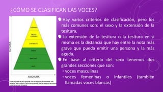 ¿CÓMO SE CLASIFICAN LAS VOCES?
Hay varios criterios de clasificación, pero los
más comunes son: el sexo y la extensión de la
tesitura.
La extensión de la tesitura o la tesitura en sí
misma es la distancia que hay entre la nota más
grave que pueda emitir una persona y la más
aguda.
En base al criterio del sexo tenemos dos
grandes secciones que son:
◦ voces masculinas
◦ voces femeninas o infantiles (también
llamadas voces blancas)
 