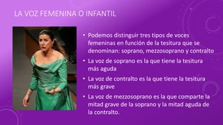 LA VOZ FEMENINA O INFANTIL
• Podemos distinguir tres tipos de voces
femeninas en función de la tesitura que se
denominan: soprano, mezzosoprano y contralto
• La voz de soprano es la que tiene la tesitura
más aguda
• La voz de contralto es la que tiene la tesitura
más grave
• La voz de mezzosoprano es la que comparte la
mitad grave de la soprano y la mitad aguda de
la contralto.
 