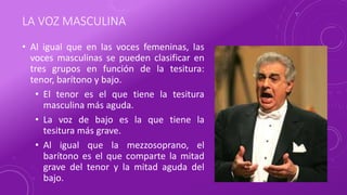 LA VOZ MASCULINA
• Al igual que en las voces femeninas, las
voces masculinas se pueden clasificar en
tres grupos en función de la tesitura:
tenor, barítono y bajo.
• El tenor es el que tiene la tesitura
masculina más aguda.
• La voz de bajo es la que tiene la
tesitura más grave.
• Al igual que la mezzosoprano, el
barítono es el que comparte la mitad
grave del tenor y la mitad aguda del
bajo.
 