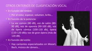 OTROS CRITERIOS DE CLASIFICACIÓN VOCAL
• En función del timbre:
• Por el color, espesor, volumen, brillo…
• En función de la potencia:
• La voz común (80 dB), voz de salón (80-
90 dB), voz de opereta (90-100 dB), voz
de ópera cómica (100-110 db), ópera
(110-120 dB)y voz de gran ópera (más de
120 dB).
• En función del estilo:
• Hay cantantes especializados en Mozart,
Bach, música de cámara…
 