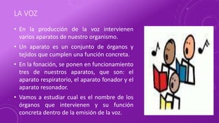 LA VOZ
• En la producción de la voz intervienen
varios aparatos de nuestro organismo.
• Un aparato es un conjunto de órganos y
tejidos que cumplen una función concreta.
• En la fonación, se ponen en funcionamiento
tres de nuestros aparatos, que son: el
aparato respiratorio, el aparato fonador y el
aparato resonador.
• Vamos a estudiar cual es el nombre de los
órganos que intervienen y su función
concreta dentro de la emisión de la voz.
 