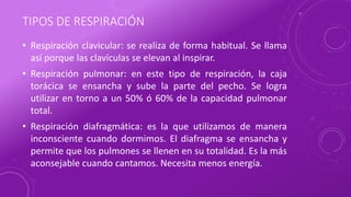 TIPOS DE RESPIRACIÓN
• Respiración clavicular: se realiza de forma habitual. Se llama
así porque las clavículas se elevan al inspirar.
• Respiración pulmonar: en este tipo de respiración, la caja
torácica se ensancha y sube la parte del pecho. Se logra
utilizar en torno a un 50% ó 60% de la capacidad pulmonar
total.
• Respiración diafragmática: es la que utilizamos de manera
inconsciente cuando dormimos. El diafragma se ensancha y
permite que los pulmones se llenen en su totalidad. Es la más
aconsejable cuando cantamos. Necesita menos energía.
 