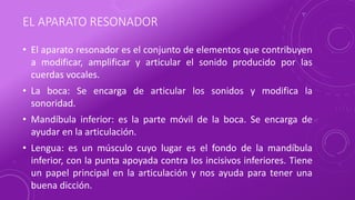 EL APARATO RESONADOR
• El aparato resonador es el conjunto de elementos que contribuyen
a modificar, amplificar y articular el sonido producido por las
cuerdas vocales.
• La boca: Se encarga de articular los sonidos y modifica la
sonoridad.
• Mandíbula inferior: es la parte móvil de la boca. Se encarga de
ayudar en la articulación.
• Lengua: es un músculo cuyo lugar es el fondo de la mandíbula
inferior, con la punta apoyada contra los incisivos inferiores. Tiene
un papel principal en la articulación y nos ayuda para tener una
buena dicción.
 