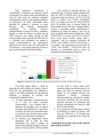 São Paulo, UNESP, Geociências, v. 34, n. 1, p.55-68, 201564
Para podermos caracterizar e
compreender a influencia dos aspectos físicos
na paisagem em estudo, foram quantificadas as
áreas de cada classe de cobertura mapeada,
comparando-as entre si, com relação às perdas e
os acréscimos de áreas distribuídas pelos
períodos de estiagem e chuvoso, os quais
possuem uma duração praticamente
semelhante. O período chuvoso,
compreendendo os meses de abril a setembro,
quando os totais de chuvas em média são de
1384 mm/ano, com média mensal de 280
mm/ano (dados para o período de 1940 a 2013);
e o período seco (estiagem), de outubro a
março, caracterizando-se por significativo
decréscimo de chuvas, com, um total médio de
270 mm/ano, e com média mensal de 45 mm, o
que resulta em grande deficiência hídrica.
Com relação ao período chuvoso, foi
constatado que as massas d’água ocupam uma
área de 5,83% (2.526,36 km²) do lavrado; a
vegetação ocupa uma área de 16,77% (7.261,86
km²); os campos com 75,46% (32.660,627
km²); e, os lagos, com área de 1,92% (832,672
km²). No período seco, os baixos índices de
pluviosidade fazem com que o balanço hídrico
comece a apresentar perdas significativas e
gradativas ao longo do tempo, e por isso as
áreas ocupadas pelas massas d’água com 1,88%
(814,54 km²) e os lagos com 0,31% (136,275
km²), nesta época, cedem espaço para a
vegetação, com um pequeno acréscimo de
0.12%, com 16,89% (7.314,51 km²) da área; e
os campos, que apresentam um acréscimo de
5.44%, com 80,90% (35.016,194 km²) do
lavrado, se constituindo como a matriz de
dominância dessa paisagem (Figura 6).
Figura 6. Comparativo das classes de cobertura da terra (km²) no lavrado, Nordeste de Roraima.
Com base nesses dados, e, ainda na
aplicação de outros índices de classes, forma e
áreas que são aprofundados nos subtítulos a
seguir, e nos dados analisados até esta etapa da
pesquisa, a paisagem do lavrado está
estruturada da seguinte forma:
 A matriz dominante, caracterizada por
ser a área de maior extensão,
conectividade e que controla toda a
dinâmica da paisagem, são os campos
formados pelas gramíneas e ciperáceas,
e de fato, são estas que comandam todos
os processos que ocorrem nesta região,
inclusive as intervenções antrópicas;
 As manchas que fragmentam matriz
dominante são as ilhas de mata
distribuídas por toda a região, os
sistemas de produção antrópica como os
pastos e áreas de plantio, além da cidade
de Boa Vista e outras sedes como
manchas urbanas na extensa matriz, e os
lagos, que tanto no período chuvoso
quanto no de estiagem formam um
complexo sistema lacustrino
interconectado por sistemas de veredas
inter-tesos, formando um dos maiores
sistemas lacustres da Amazônia não
fluviais, abrangendo em torno de 3.000
km2 de áreas úmidas;
 E os corredores formados pelas veredas
de buritizais, as matas de galeria, com
mais de 2.500 km², e as estradas que
interligam os municípios do lavrado de
Roraima.
A paisagem do lavrado como escala espacial
para gestão territorial
 