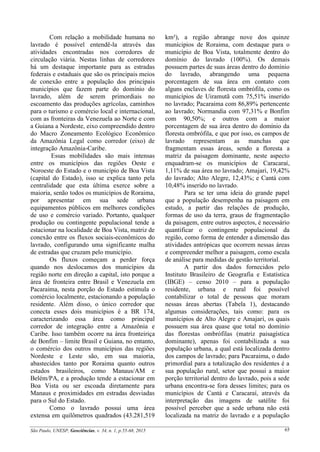 São Paulo, UNESP, Geociências, v. 34, n. 1, p.55-68, 2015 65
Com relação a mobilidade humana no
lavrado é possível entendê-la através das
atividades encontradas nos corredores de
circulação viária. Nestas linhas de corredores
há um destaque importante para as estradas
federais e estaduais que são os principais meios
de conexão entre a população dos principais
municípios que fazem parte do domínio do
lavrado, além de serem primordiais no
escoamento das produções agrícolas, caminhos
para o turismo e comércio local e internacional,
com as fronteiras da Venezuela ao Norte e com
a Guiana a Nordeste, eixo compreendido dentro
do Macro Zoneamento Ecológico Econômico
da Amazônia Legal como corredor (eixo) de
integração Amazônia-Caribe.
Essas mobilidades são mais intensas
entre os municípios das regiões Oeste e
Noroeste do Estado e o município de Boa Vista
(capital do Estado), isso se explica tanto pela
centralidade que esta última exerce sobre a
maioria, senão todos os municípios de Roraima,
por apresentar em sua sede urbana
equipamentos públicos em melhores condições
de uso e comércio variado. Portanto, qualquer
produção ou contingente populacional tende a
estacionar na localidade de Boa Vista, matriz de
conexão entre os fluxos sociais-econômicos do
lavrado, configurando uma significante malha
de estradas que cruzam pelo município.
Os fluxos começam a perder força
quando nos deslocamos dos municípios da
região norte em direção a capital, isto porque a
área de fronteira entre Brasil e Venezuela em
Pacaraima, nesta porção do Estado estimula o
comércio localmente, estacionando a população
residente. Além disso, o único corredor que
conecta esses dois municípios é a BR 174,
caracterizando essa área como principal
corredor de integração entre a Amazônia e
Caribe. Isso também ocorre na área fronteiriça
de Bonfim – limite Brasil e Guiana, no entanto,
o comércio dos outros municípios das regiões
Nordeste e Leste são, em sua maioria,
abastecidos tanto por Roraima quanto outros
estados brasileiros, como Manaus/AM e
Belém/PA, e a produção tende a estacionar em
Boa Vista ou ser escoada diretamente para
Manaus e proximidades em estradas desviadas
para o Sul do Estado.
Como o lavrado possui uma área
extensa em quilômetros quadrados (43.281,519
km²), a região abrange nove dos quinze
munícipios de Roraima, com destaque para o
município de Boa Vista, totalmente dentro do
domínio do lavrado (100%). Os demais
possuem partes de suas áreas dentro do domínio
do lavrado, abrangendo uma pequena
porcentagem de sua área em contato com
alguns enclaves de floresta ombrófila, como os
municípios de Uiramutã com 75,51% inserido
no lavrado; Pacaraima com 86,89% pertencente
ao lavrado; Normandia com 97,31% e Bonfim
com 90,50%; e outros com a maior
porcentagem de sua área dentro do domínio da
floresta ombrófila, e que por isso, os campos de
lavrado representam as manchas que
fragmentam essas áreas, sendo a floresta a
matriz da paisagem dominante, neste aspecto
enquadram-se os municípios de Caracaraí,
1,11% de sua área no lavrado; Amajari, 19,42%
do lavrado; Alto Alegre, 12,43%; e Cantá com
10,48% inserido no lavrado.
Para se ter uma ideia do grande papel
que a população desempenha na paisagem em
estudo, a partir das relações de produção,
formas de uso da terra, graus de fragmentação
da paisagem, entre outros aspectos, é necessário
quantificar o contingente populacional da
região, como forma de entender a dimensão das
atividades antrópicas que ocorrem nessas áreas
e compreender melhor a paisagem, como escala
de análise para medidas de gestão territorial.
A partir dos dados fornecidos pelo
Instituto Brasileiro de Geografia e Estatística
(IBGE) – censo 2010 – para a população
residente, urbana e rural foi possível
contabilizar o total de pessoas que moram
nessas áreas abertas (Tabela 1), destacando
algumas considerações, tais como: para os
munícipios de Alto Alegre e Amajarí, os quais
possuem sua área quase que total no domínio
das florestas ombrófilas (matriz paisagística
dominante), apenas foi contabilizada a sua
população urbana, a qual está localizada dentro
dos campos de lavrado; para Pacaraima, o dado
primordial para a totalização dos residentes é a
sua população rural, setor que possui a maior
porção territorial dentro do lavrado, pois a sede
urbana encontra-se fora desses limites; para os
municípios de Cantá e Caracaraí, através da
interpretação das imagens de satélite foi
possível perceber que a sede urbana não está
localizada na matriz do lavrado e a população
 